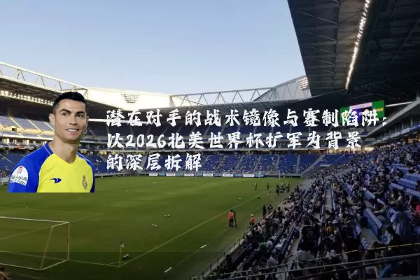 潜在对手的战术镜像与赛制陷阱:以2026北美世界杯扩军为背景的深层拆解